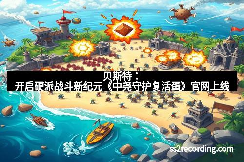 贝斯特：开启硬派战斗新纪元《中尧守护复活蛋》官网上线